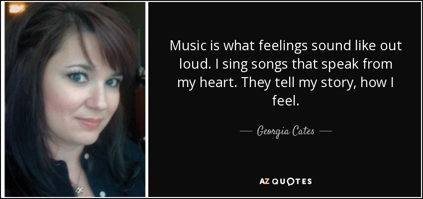 Music is what feelings sound like out loud. I sing songs that speak from my heart. They tell my story, how I feel. - Georgia Cates