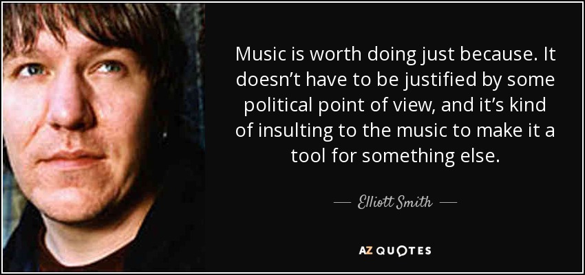 Music is worth doing just because. It doesn’t have to be justified by some political point of view, and it’s kind of insulting to the music to make it a tool for something else. - Elliott Smith