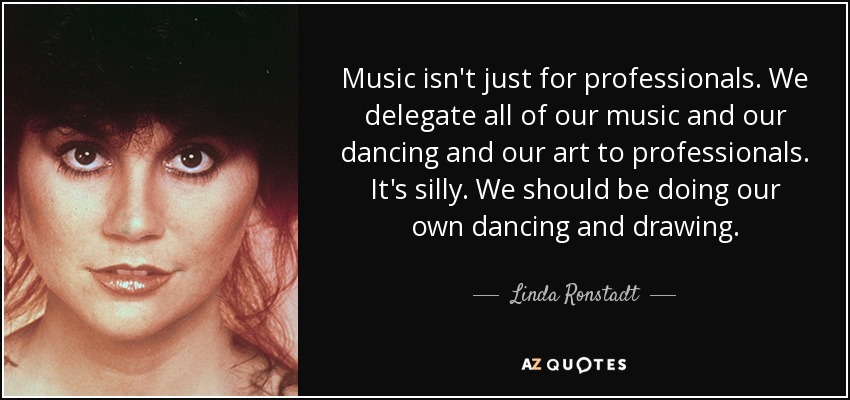 Music isn't just for professionals. We delegate all of our music and our dancing and our art to professionals. It's silly. We should be doing our own dancing and drawing. - Linda Ronstadt