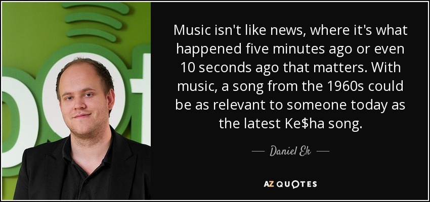 Music isn't like news, where it's what happened five minutes ago or even 10 seconds ago that matters. With music, a song from the 1960s could be as relevant to someone today as the latest Ke$ha song. - Daniel Ek