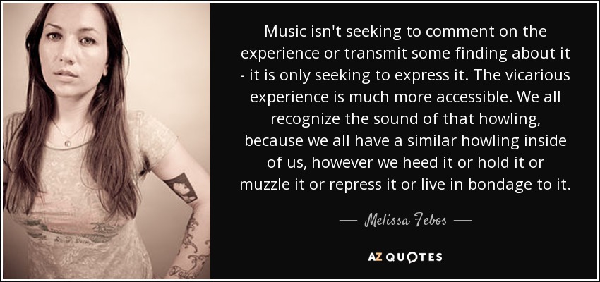Music isn't seeking to comment on the experience or transmit some finding about it - it is only seeking to express it. The vicarious experience is much more accessible. We all recognize the sound of that howling, because we all have a similar howling inside of us, however we heed it or hold it or muzzle it or repress it or live in bondage to it. - Melissa Febos