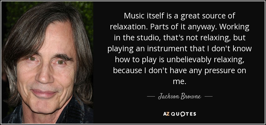 Music itself is a great source of relaxation. Parts of it anyway. Working in the studio, that's not relaxing, but playing an instrument that I don't know how to play is unbelievably relaxing, because I don't have any pressure on me. - Jackson Browne