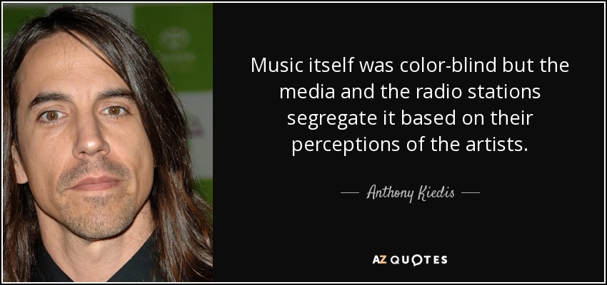 Music itself was color-blind but the media and the radio stations segregate it based on their perceptions of the artists. - Anthony Kiedis