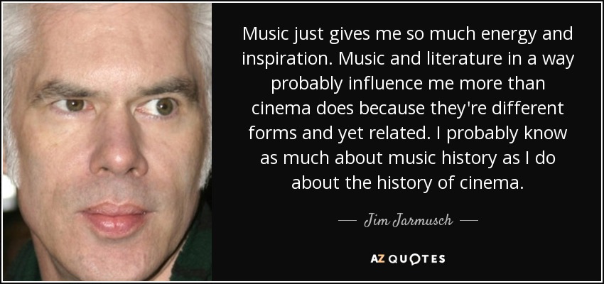Music just gives me so much energy and inspiration. Music and literature in a way probably influence me more than cinema does because they're different forms and yet related. I probably know as much about music history as I do about the history of cinema. - Jim Jarmusch