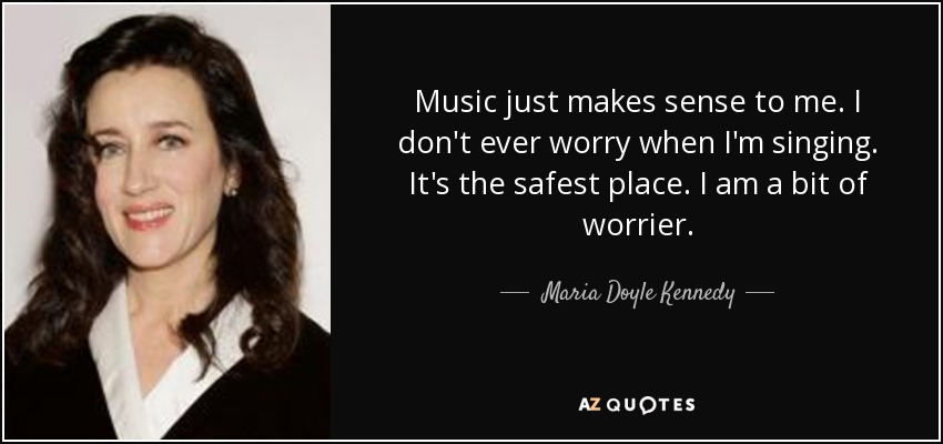 Music just makes sense to me. I don't ever worry when I'm singing. It's the safest place. I am a bit of worrier. - Maria Doyle Kennedy