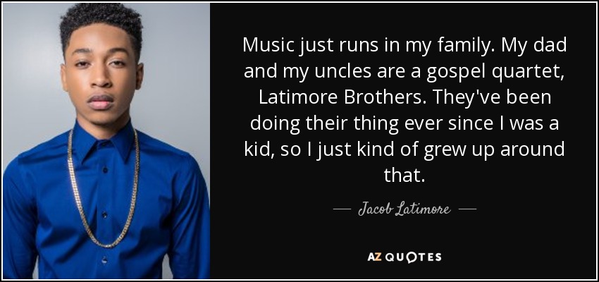 Music just runs in my family. My dad and my uncles are a gospel quartet, Latimore Brothers. They've been doing their thing ever since I was a kid, so I just kind of grew up around that. - Jacob Latimore