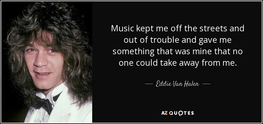 Music kept me off the streets and out of trouble and gave me something that was mine that no one could take away from me. - Eddie Van Halen