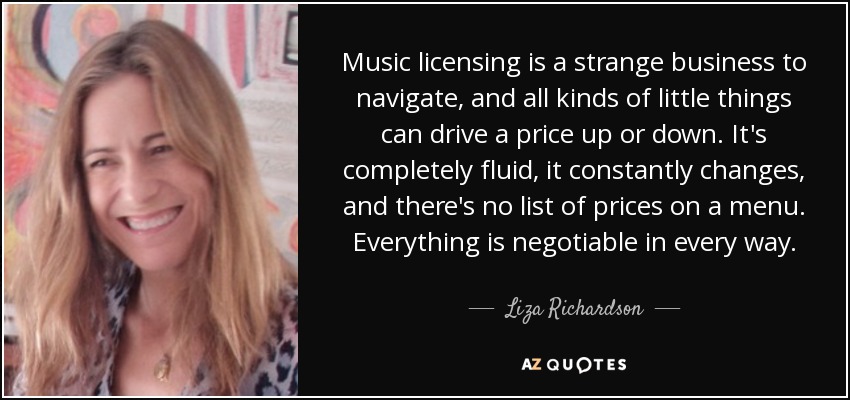 Music licensing is a strange business to navigate, and all kinds of little things can drive a price up or down. It's completely fluid, it constantly changes, and there's no list of prices on a menu. Everything is negotiable in every way. - Liza Richardson