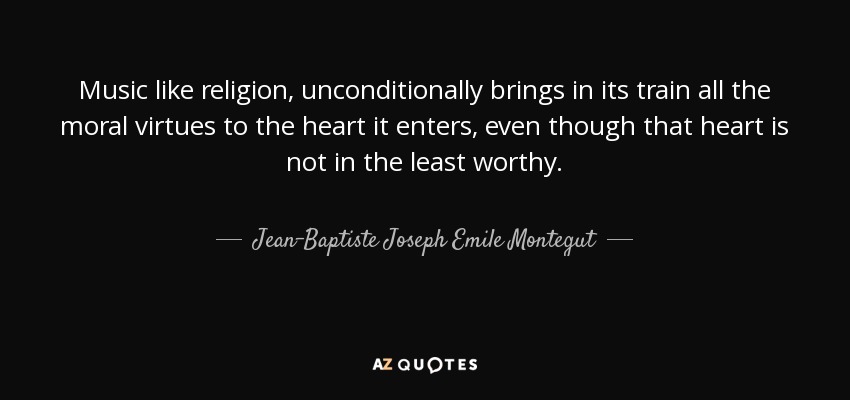 Music like religion, unconditionally brings in its train all the moral virtues to the heart it enters, even though that heart is not in the least worthy. - Jean-Baptiste Joseph Emile Montegut