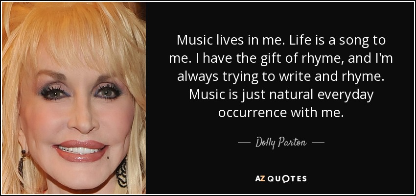 Music lives in me. Life is a song to me. I have the gift of rhyme, and I'm always trying to write and rhyme. Music is just natural everyday occurrence with me. - Dolly Parton