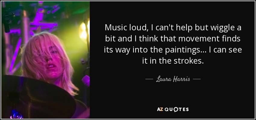 Music loud, I can't help but wiggle a bit and I think that movement finds its way into the paintings... I can see it in the strokes. - Laura Harris