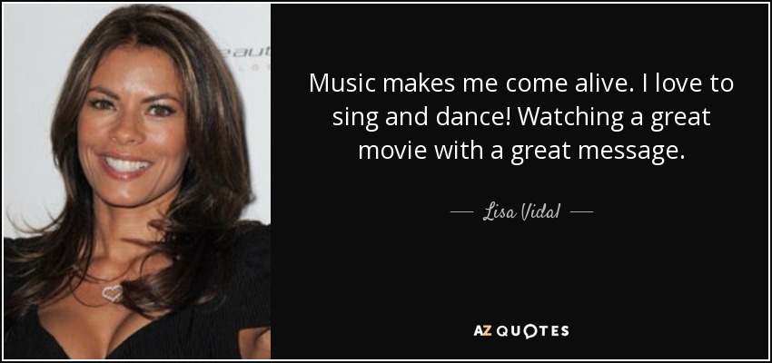 Music makes me come alive. I love to sing and dance! Watching a great movie with a great message. - Lisa Vidal