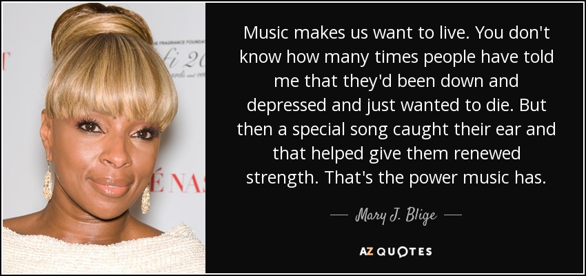 Music makes us want to live. You don't know how many times people have told me that they'd been down and depressed and just wanted to die. But then a special song caught their ear and that helped give them renewed strength. That's the power music has. - Mary J. Blige