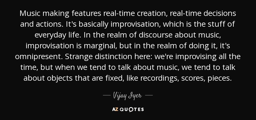 Music making features real-time creation, real-time decisions and actions. It's basically improvisation, which is the stuff of everyday life. In the realm of discourse about music, improvisation is marginal, but in the realm of doing it, it's omnipresent. Strange distinction here: we're improvising all the time, but when we tend to talk about music, we tend to talk about objects that are fixed, like recordings, scores, pieces. - Vijay Iyer