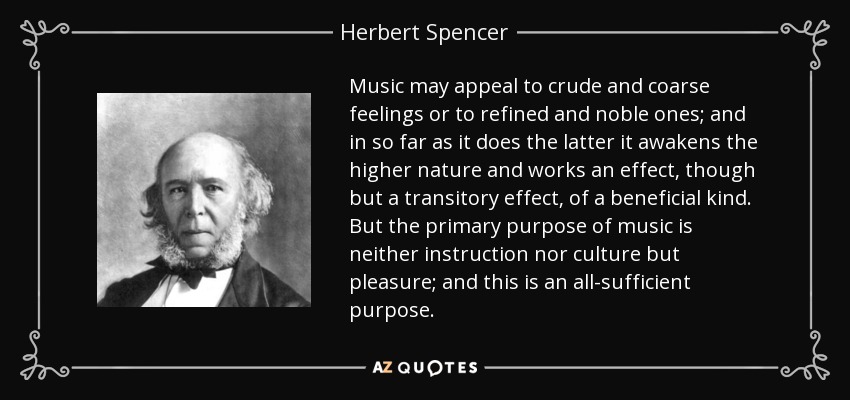 Music may appeal to crude and coarse feelings or to refined and noble ones; and in so far as it does the latter it awakens the higher nature and works an effect, though but a transitory effect, of a beneficial kind. But the primary purpose of music is neither instruction nor culture but pleasure; and this is an all-sufficient purpose. - Herbert Spencer