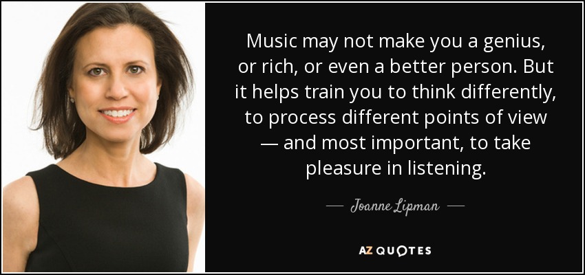 Music may not make you a genius, or rich, or even a better person. But it helps train you to think differently, to process different points of view — and most important, to take pleasure in listening. - Joanne Lipman