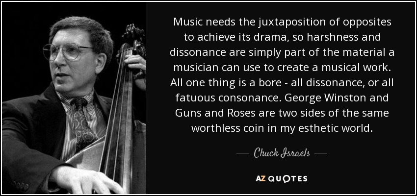 Music needs the juxtaposition of opposites to achieve its drama, so harshness and dissonance are simply part of the material a musician can use to create a musical work. All one thing is a bore - all dissonance, or all fatuous consonance. George Winston and Guns and Roses are two sides of the same worthless coin in my esthetic world. - Chuck Israels