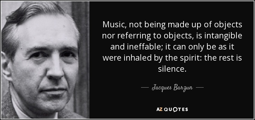 Music, not being made up of objects nor referring to objects, is intangible and ineffable; it can only be as it were inhaled by the spirit: the rest is silence. - Jacques Barzun