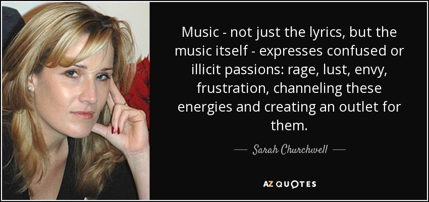 Music - not just the lyrics, but the music itself - expresses confused or illicit passions: rage, lust, envy, frustration, channeling these energies and creating an outlet for them. - Sarah Churchwell