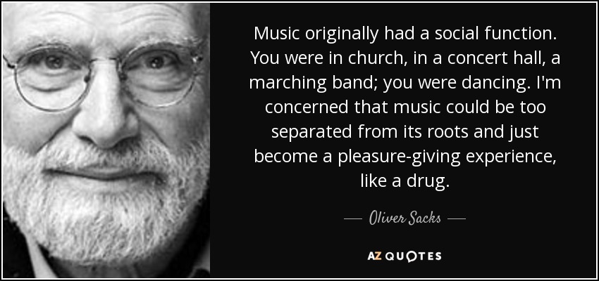 Music originally had a social function. You were in church, in a concert hall, a marching band; you were dancing. I'm concerned that music could be too separated from its roots and just become a pleasure-giving experience, like a drug. - Oliver Sacks