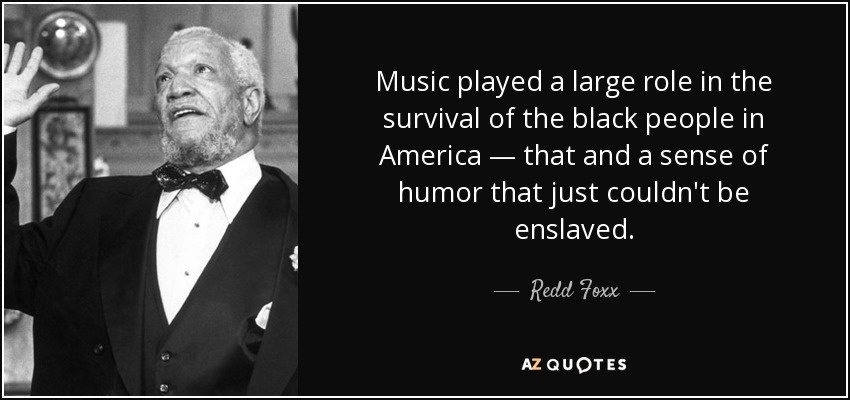 Music played a large role in the survival of the black people in America — that and a sense of humor that just couldn't be enslaved. - Redd Foxx
