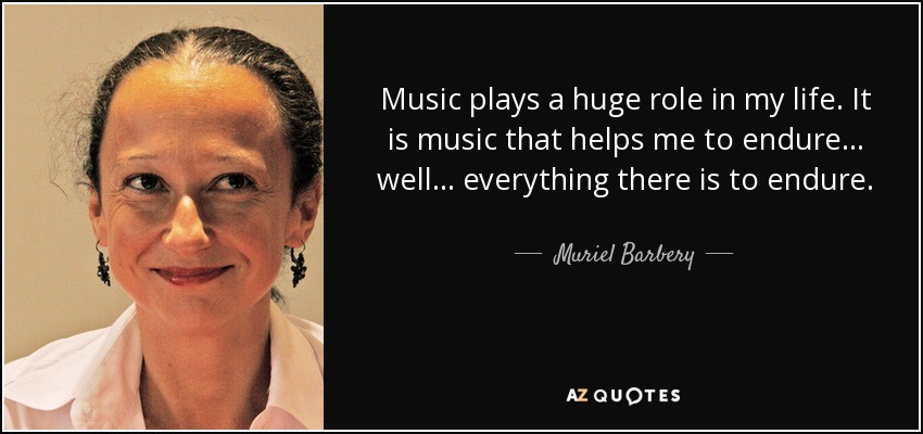 Music plays a huge role in my life. It is music that helps me to endure ... well ... everything there is to endure. - Muriel Barbery