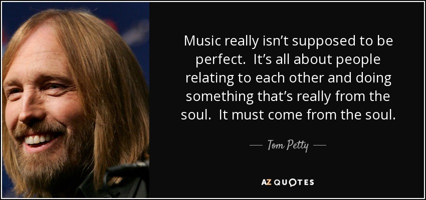 Music really isn’t supposed to be perfect. It’s all about people relating to each other and doing something that’s really from the soul. It must come from the soul. - Tom Petty