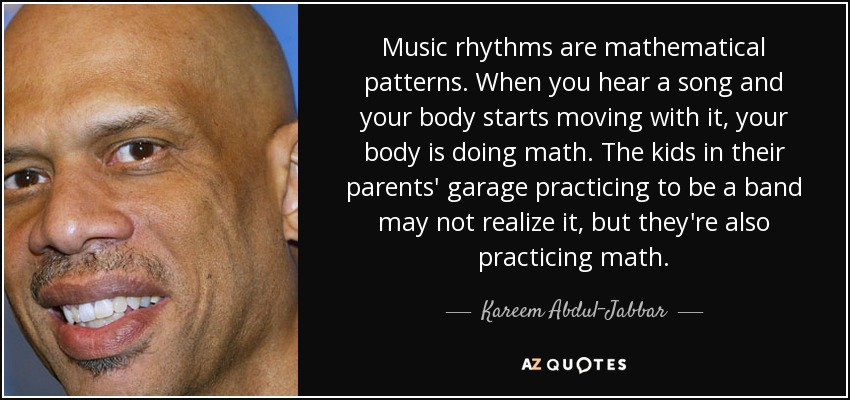 Music rhythms are mathematical patterns. When you hear a song and your body starts moving with it, your body is doing math. The kids in their parents' garage practicing to be a band may not realize it, but they're also practicing math. - Kareem Abdul-Jabbar