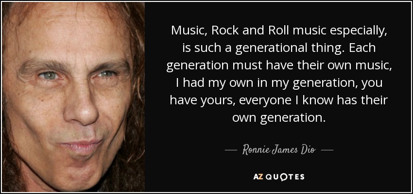 Music, Rock and Roll music especially, is such a generational thing. Each generation must have their own music, I had my own in my generation, you have yours, everyone I know has their own generation. - Ronnie James Dio