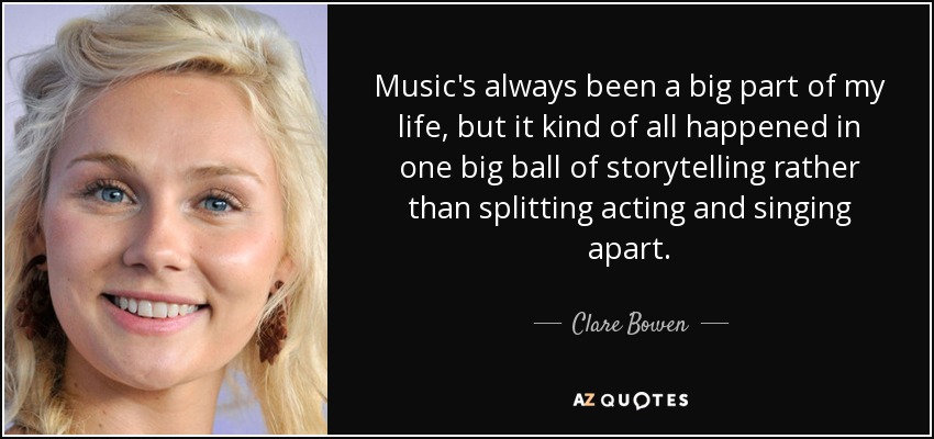 Music's always been a big part of my life, but it kind of all happened in one big ball of storytelling rather than splitting acting and singing apart. - Clare Bowen