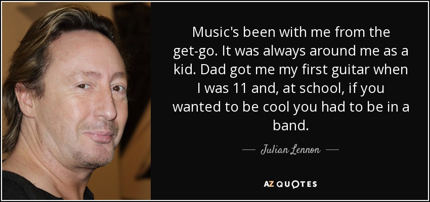 Music's been with me from the get-go. It was always around me as a kid. Dad got me my first guitar when I was 11 and, at school, if you wanted to be cool you had to be in a band. - Julian Lennon