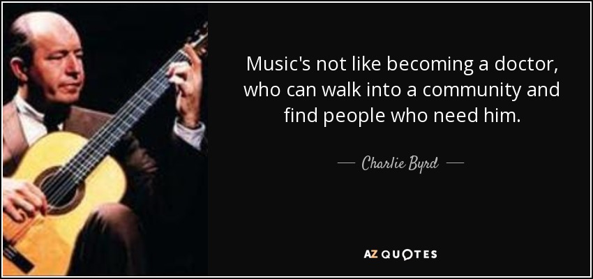 Music's not like becoming a doctor, who can walk into a community and find people who need him. - Charlie Byrd