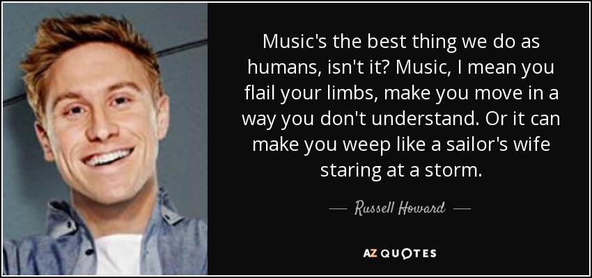 Music's the best thing we do as humans, isn't it? Music, I mean you flail your limbs, make you move in a way you don't understand. Or it can make you weep like a sailor's wife staring at a storm. - Russell Howard