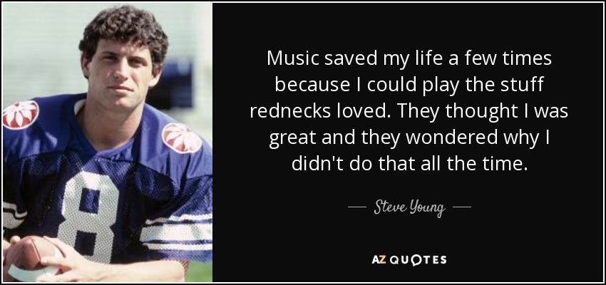 Music saved my life a few times because I could play the stuff rednecks loved. They thought I was great and they wondered why I didn't do that all the time. - Steve Young