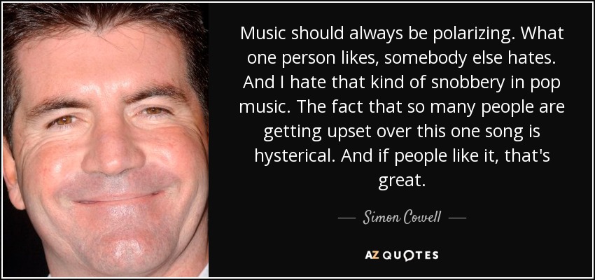 Music should always be polarizing. What one person likes, somebody else hates. And I hate that kind of snobbery in pop music. The fact that so many people are getting upset over this one song is hysterical. And if people like it, that's great. - Simon Cowell
