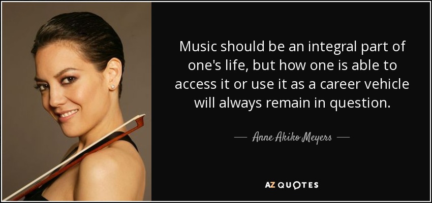 Music should be an integral part of one's life, but how one is able to access it or use it as a career vehicle will always remain in question. - Anne Akiko Meyers