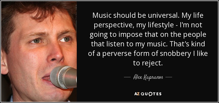 Music should be universal. My life perspective, my lifestyle - I'm not going to impose that on the people that listen to my music. That's kind of a perverse form of snobbery I like to reject. - Alex Kapranos