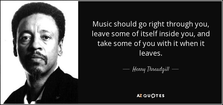 Music should go right through you, leave some of itself inside you, and take some of you with it when it leaves. - Henry Threadgill