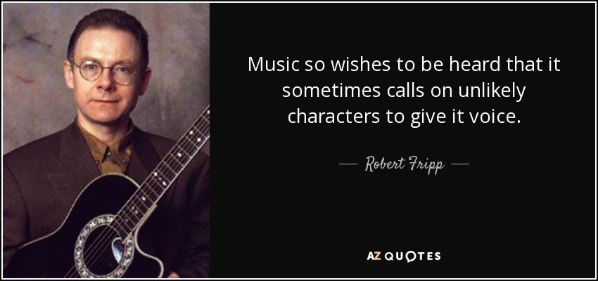Music so wishes to be heard that it sometimes calls on unlikely characters to give it voice. - Robert Fripp