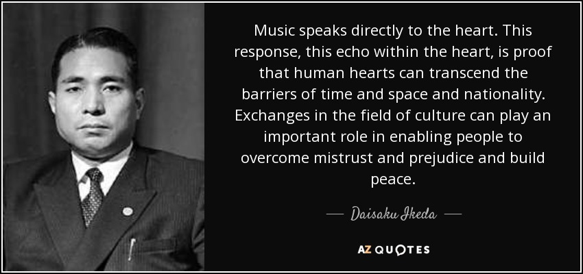 Music speaks directly to the heart. This response, this echo within the heart, is proof that human hearts can transcend the barriers of time and space and nationality. Exchanges in the field of culture can play an important role in enabling people to overcome mistrust and prejudice and build peace. - Daisaku Ikeda