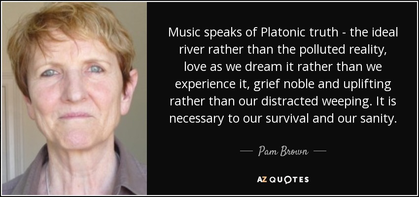 Music speaks of Platonic truth - the ideal river rather than the polluted reality, love as we dream it rather than we experience it, grief noble and uplifting rather than our distracted weeping. It is necessary to our survival and our sanity. - Pam Brown