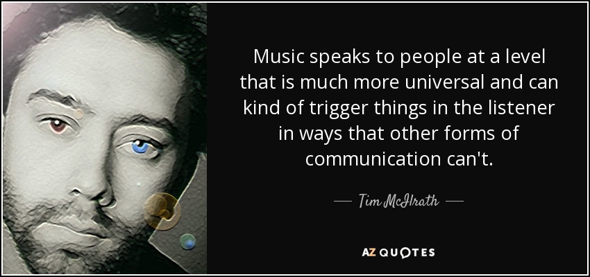 Music speaks to people at a level that is much more universal and can kind of trigger things in the listener in ways that other forms of communication can't. - Tim McIlrath
