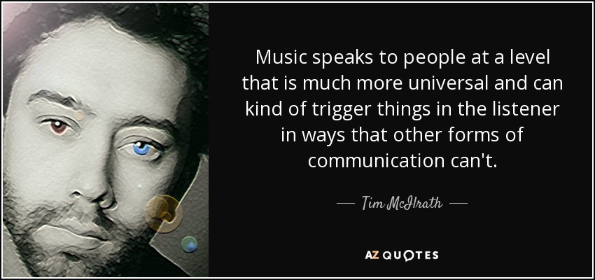 Music speaks to people at a level that is much more universal and can kind of trigger things in the listener in ways that other forms of communication can't. - Tim McIlrath