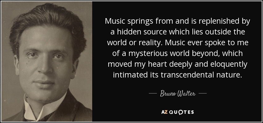 Music springs from and is replenished by a hidden source which lies outside the world or reality. Music ever spoke to me of a mysterious world beyond, which moved my heart deeply and eloquently intimated its transcendental nature. - Bruno Walter