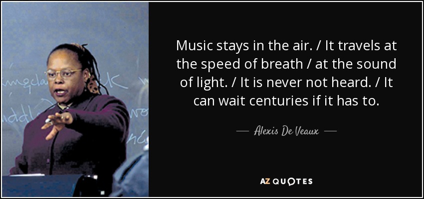 Music stays in the air. / It travels at the speed of breath / at the sound of light. / It is never not heard. / It can wait centuries if it has to. - Alexis De Veaux