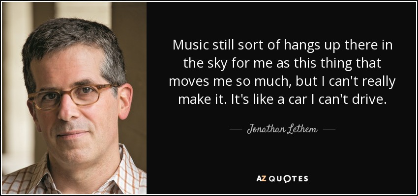 Music still sort of hangs up there in the sky for me as this thing that moves me so much, but I can't really make it. It's like a car I can't drive. - Jonathan Lethem