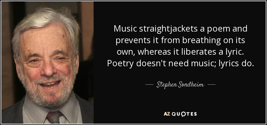 Music straightjackets a poem and prevents it from breathing on its own, whereas it liberates a lyric. Poetry doesn't need music; lyrics do. - Stephen Sondheim