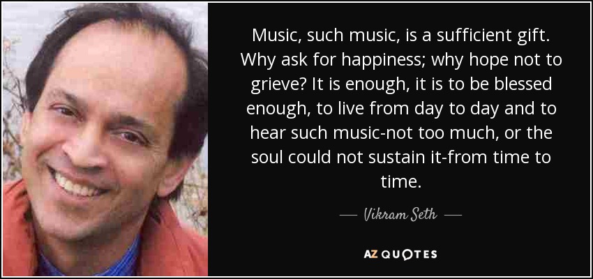 Music, such music, is a sufficient gift. Why ask for happiness; why hope not to grieve? It is enough, it is to be blessed enough, to live from day to day and to hear such music-not too much, or the soul could not sustain it-from time to time. - Vikram Seth