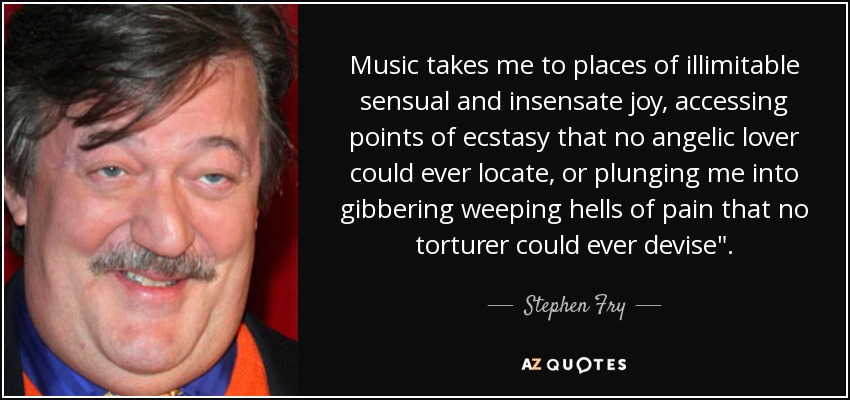 Music takes me to places of illimitable sensual and insensate joy, accessing points of ecstasy that no angelic lover could ever locate, or plunging me into gibbering weeping hells of pain that no torturer could ever devise