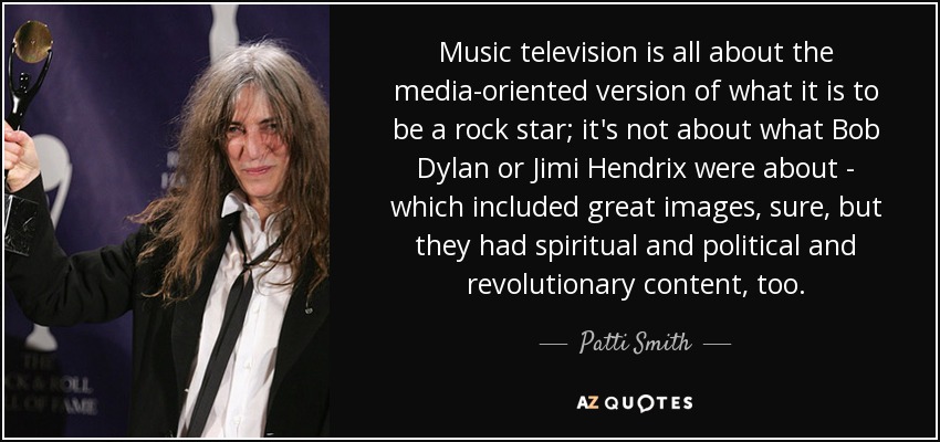 Music television is all about the media-oriented version of what it is to be a rock star; it's not about what Bob Dylan or Jimi Hendrix were about - which included great images, sure, but they had spiritual and political and revolutionary content, too. - Patti Smith